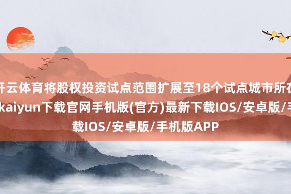 开云体育将股权投资试点范围扩展至18个试点城市所在省份-开云kaiyun下载官网手机版(官方)最新下载IOS/安卓版/手机版APP
