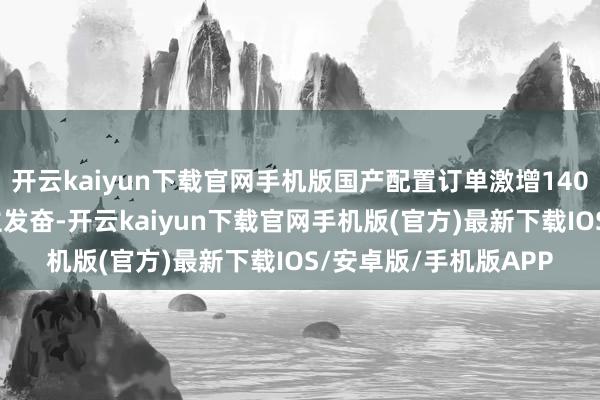 开云kaiyun下载官网手机版国产配置订单激增1400%的数据令东说念主发奋-开云kaiyun下载官网手机版(官方)最新下载IOS/安卓版/手机版APP
