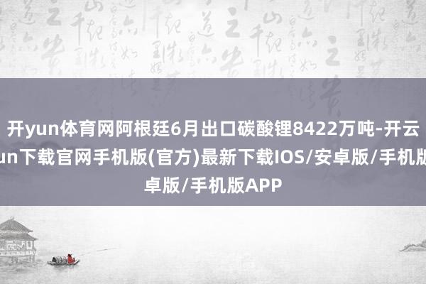 开yun体育网阿根廷6月出口碳酸锂8422万吨-开云kaiyun下载官网手机版(官方)最新下载IOS/安卓版/手机版APP