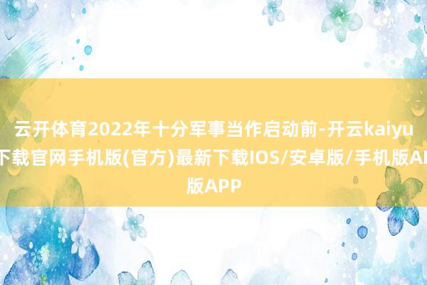云开体育2022年十分军事当作启动前-开云kaiyun下载官网手机版(官方)最新下载IOS/安卓版/手机版APP