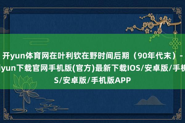 开yun体育网在叶利钦在野时间后期（90年代末）-开云kaiyun下载官网手机版(官方)最新下载IOS/安卓版/手机版APP