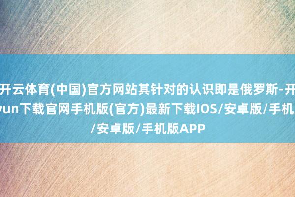 开云体育(中国)官方网站其针对的认识即是俄罗斯-开云kaiyun下载官网手机版(官方)最新下载IOS/安卓版/手机版APP