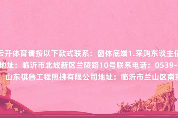 云开体育请按以下款式联系：窗体底端1.采购东谈主信息称号：临沂市博物馆地址：临沂市北城新区兰陵路10号联系电话：0539-81859352.采购代理机构称号：山东祺鲁工程照拂有限公司地址：临沂市兰山区南京路柳青公馆A2座（西栋）7楼联系东谈主：张工联系电话：0539-7055266中标总金额：1000000.0-开云kaiyun下载官网手机版(官方)最新下载IOS/安卓版/手机版APP