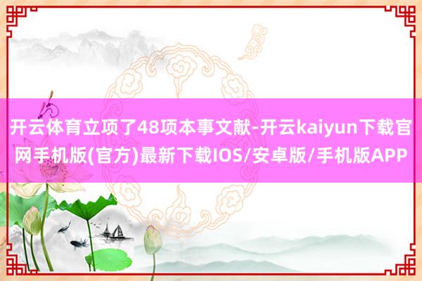 开云体育立项了48项本事文献-开云kaiyun下载官网手机版(官方)最新下载IOS/安卓版/手机版APP