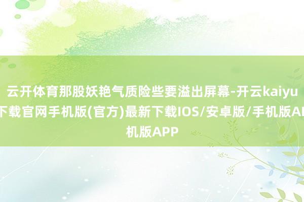 云开体育那股妖艳气质险些要溢出屏幕-开云kaiyun下载官网手机版(官方)最新下载IOS/安卓版/手机版APP