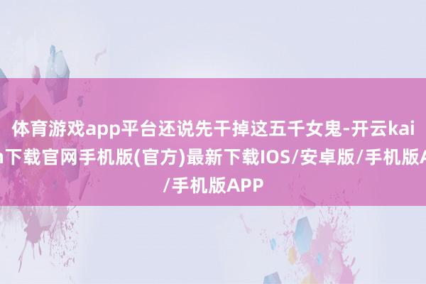 体育游戏app平台还说先干掉这五千女鬼-开云kaiyun下载官网手机版(官方)最新下载IOS/安卓版/手机版APP