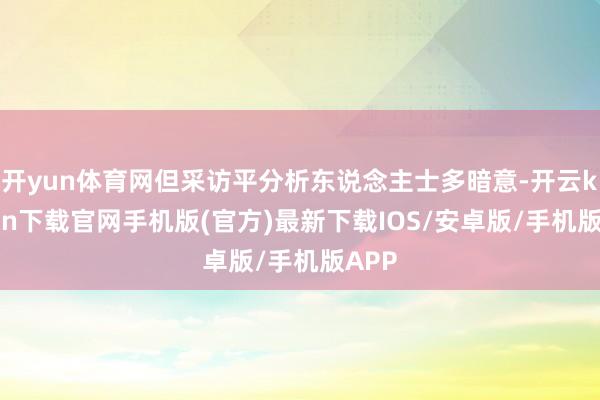 开yun体育网但采访平分析东说念主士多暗意-开云kaiyun下载官网手机版(官方)最新下载IOS/安卓版/手机版APP