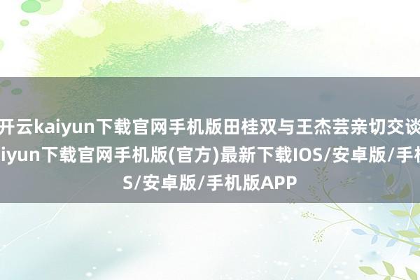开云kaiyun下载官网手机版田桂双与王杰芸亲切交谈-开云kaiyun下载官网手机版(官方)最新下载IOS/安卓版/手机版APP