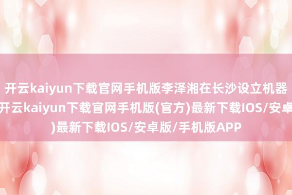 开云kaiyun下载官网手机版李泽湘在长沙设立机器东说念主学院-开云kaiyun下载官网手机版(官方)最新下载IOS/安卓版/手机版APP