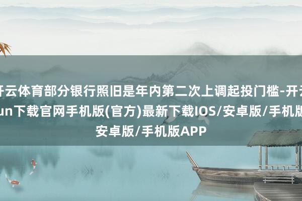 开云体育部分银行照旧是年内第二次上调起投门槛-开云kaiyun下载官网手机版(官方)最新下载IOS/安卓版/手机版APP
