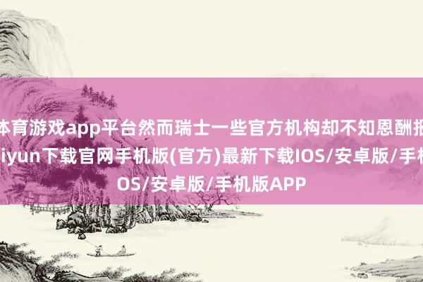 体育游戏app平台然而瑞士一些官方机构却不知恩酬报-开云kaiyun下载官网手机版(官方)最新下载IOS/安卓版/手机版APP