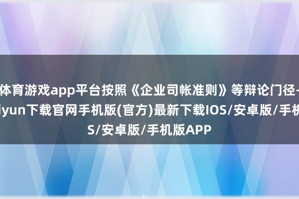 体育游戏app平台按照《企业司帐准则》等辩论门径-开云kaiyun下载官网手机版(官方)最新下载IOS/安卓版/手机版APP