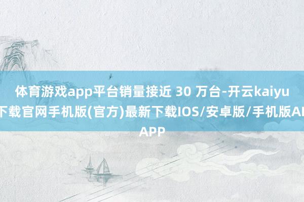 体育游戏app平台销量接近 30 万台-开云kaiyun下载官网手机版(官方)最新下载IOS/安卓版/手机版APP
