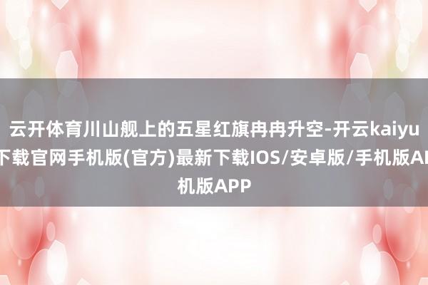 云开体育川山舰上的五星红旗冉冉升空-开云kaiyun下载官网