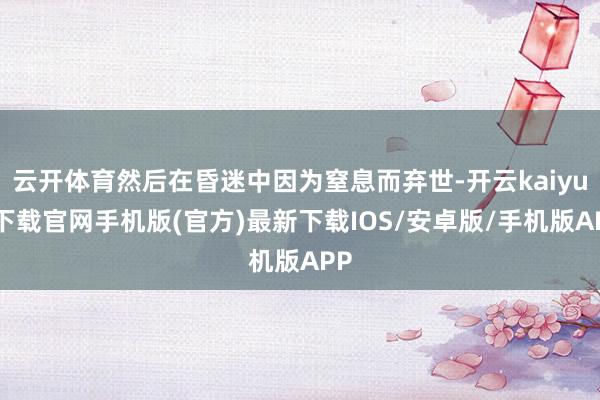 云开体育然后在昏迷中因为窒息而弃世-开云kaiyun下载官网