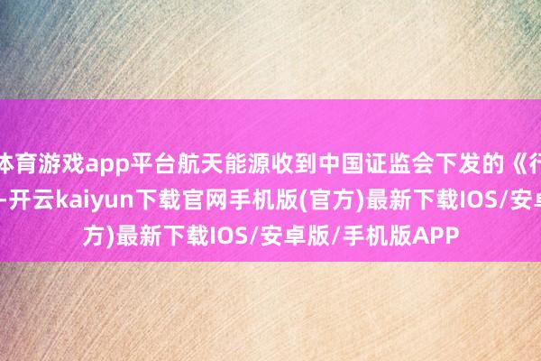 体育游戏app平台航天能源收到中国证监会下发的《行政解决决定