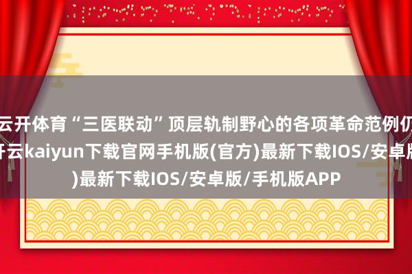 云开体育“三医联动”顶层轨制野心的各项革命范例仍是逐渐落地-
