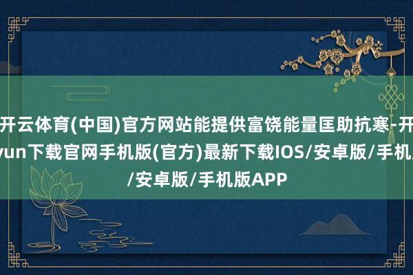 开云体育(中国)官方网站能提供富饶能量匡助抗寒-开云kaiyun下载官网手机版(官方)最新下载IOS/安卓版/手机版APP