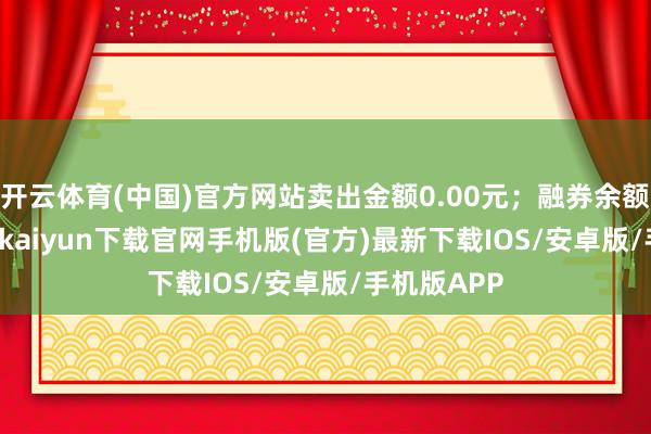 开云体育(中国)官方网站卖出金额0.00元；融券余额0.00