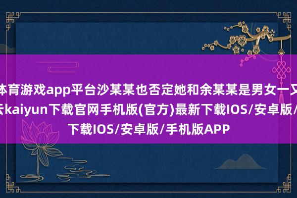 体育游戏app平台沙某某也否定她和余某某是男女一又友关联-开