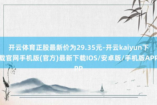 开云体育正股最新价为29.35元-开云kaiyun下载官网手机版(官方)最新下载IOS/安卓版/手机版APP