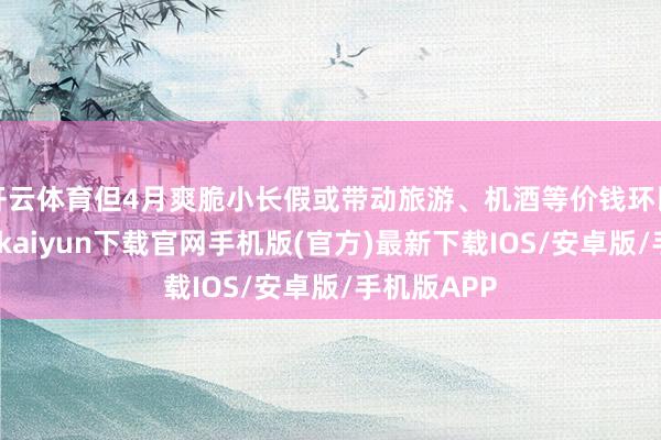 开云体育但4月爽脆小长假或带动旅游、机酒等价钱环比上行-开云kaiyun下载官网手机版(官方)最新下载IOS/安卓版/手机版APP