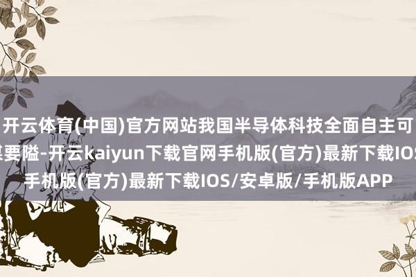 开云体育(中国)官方网站我国半导体科技全面自主可控发展成为瑕疵计谋要隘-开云kaiyun下载官网手机版(官方)最新下载IOS/安卓版/手机版APP
