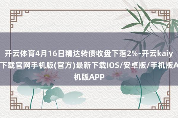 开云体育4月16日精达转债收盘下落2%-开云kaiyun下载官网手机版(官方)最新下载IOS/安卓版/手机版APP
