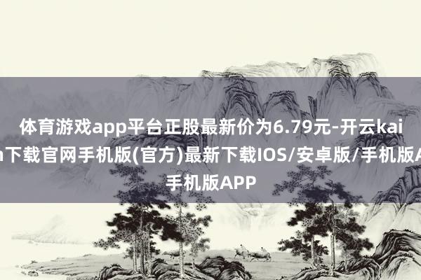 体育游戏app平台正股最新价为6.79元-开云kaiyun下载官网手机版(官方)最新下载IOS/安卓版/手机版APP