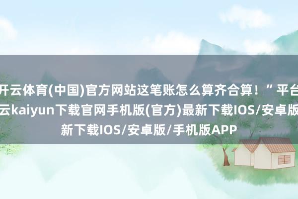 开云体育(中国)官方网站这笔账怎么算齐合算！”平台上线本日-