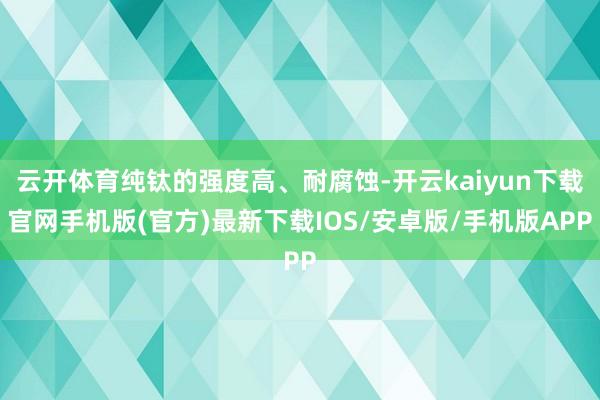 云开体育纯钛的强度高、耐腐蚀-开云kaiyun下载官网手机版(官方)最新下载IOS/安卓版/手机版APP
