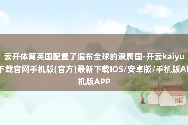 云开体育英国配置了遍布全球的隶属国-开云kaiyun下载官网手机版(官方)最新下载IOS/安卓版/手机版APP