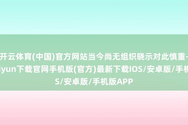 开云体育(中国)官方网站当今尚无组织晓示对此慎重-开云kai