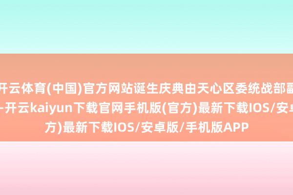 开云体育(中国)官方网站诞生庆典由天心区委统战部副部长刘湘俊