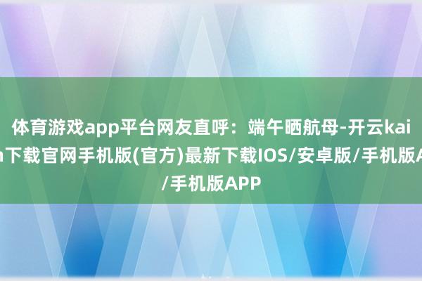 体育游戏app平台网友直呼:端午晒航母-开云kaiyun下载官网手机版(官方)最新下载IOS/安卓版/手机版APP