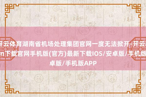 开云体育湖南省机场处理集团官网一度无法掀开-开云kaiyun