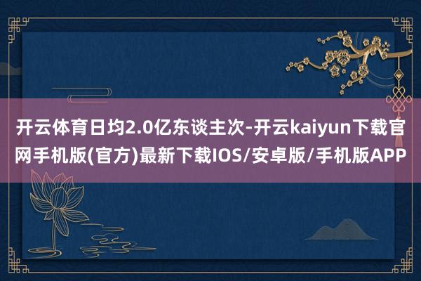开云体育日均2.0亿东谈主次-开云kaiyun下载官网手机版(官方)最新下载IOS/安卓版/手机版APP