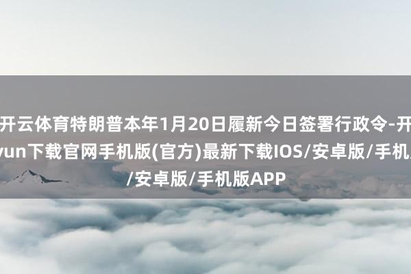 开云体育特朗普本年1月20日履新今日签署行政令-开云kaiyun下载官网手机版(官方)最新下载IOS/安卓版/手机版APP