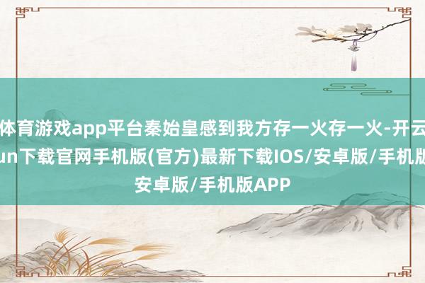 体育游戏app平台秦始皇感到我方存一火存一火-开云kaiyun下载官网手机版(官方)最新下载IOS/安卓版/手机版APP
