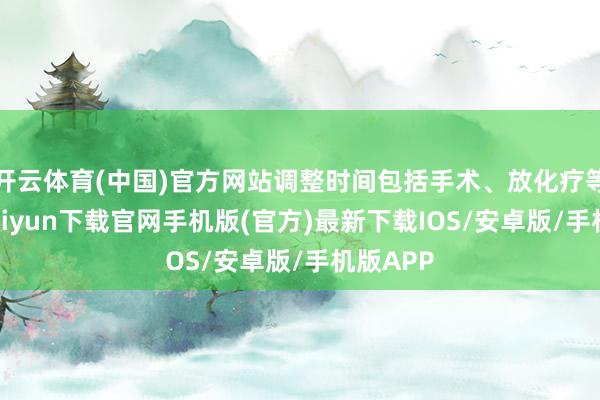 开云体育(中国)官方网站调整时间包括手术、放化疗等-开云kaiyun下载官网手机版(官方)最新下载IOS/安卓版/手机版APP