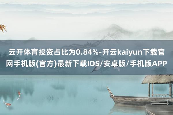 云开体育投资占比为0.84%-开云kaiyun下载官网手机版(官方)最新下载IOS/安卓版/手机版APP