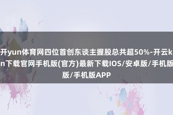 开yun体育网四位首创东谈主握股总共超50%-开云kaiyu