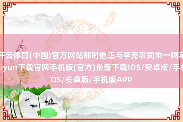 开云体育(中国)官方网站那时他正与李克农同乘一辆车-开云ka
