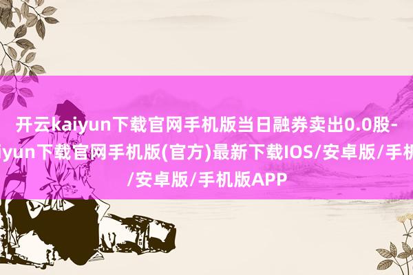 开云kaiyun下载官网手机版当日融券卖出0.0股-开云ka