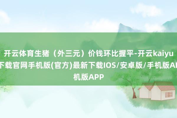 开云体育生猪（外三元）价钱环比握平-开云kaiyun下载官网